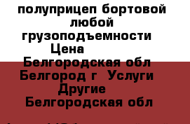 полуприцеп бортовой любой грузоподъемности › Цена ­ 1 000 - Белгородская обл., Белгород г. Услуги » Другие   . Белгородская обл.